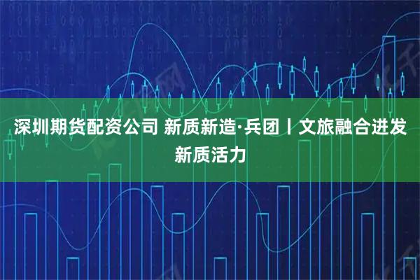 深圳期货配资公司 新质新造·兵团丨文旅融合迸发新质活力