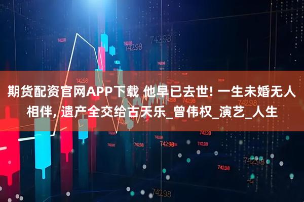 期货配资官网APP下载 他早已去世! 一生未婚无人相伴, 遗产全交给古天乐_曾伟权_演艺_人生