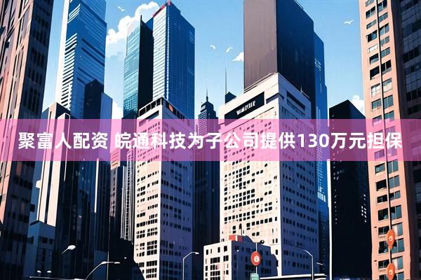 聚富人配资 皖通科技为子公司提供130万元担保