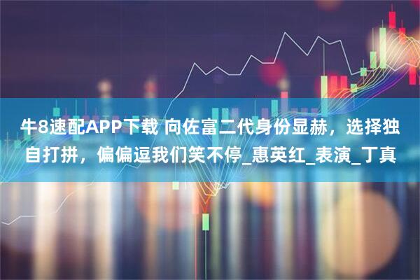 牛8速配APP下载 向佐富二代身份显赫，选择独自打拼，偏偏逗我们笑不停_惠英红_表演_丁真