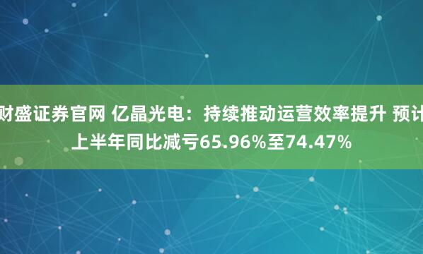 财盛证券官网 亿晶光电：持续推动运营效率提升 预计上半年同比减亏65.96%至74.47%