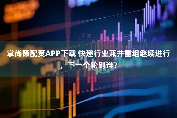 掌尚策配资APP下载 快递行业兼并重组继续进行，下一个轮到谁？