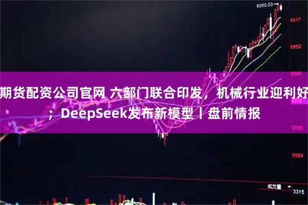 期货配资公司官网 六部门联合印发，机械行业迎利好；DeepSeek发布新模型丨盘前情报