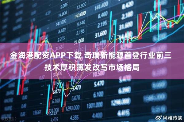 金海港配资APP下载 奇瑞新能源首登行业前三 技术厚积薄发改写市场格局