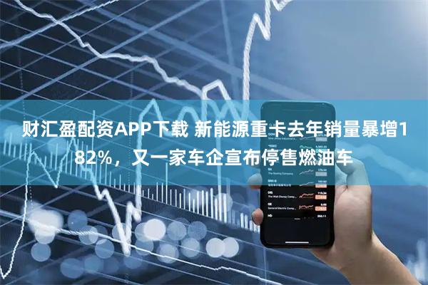 财汇盈配资APP下载 新能源重卡去年销量暴增182%，又一家车企宣布停售燃油车