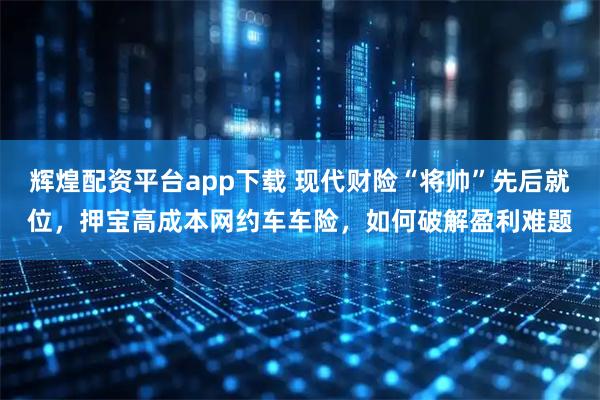 辉煌配资平台app下载 现代财险“将帅”先后就位，押宝高成本网约车车险，如何破解盈利难题