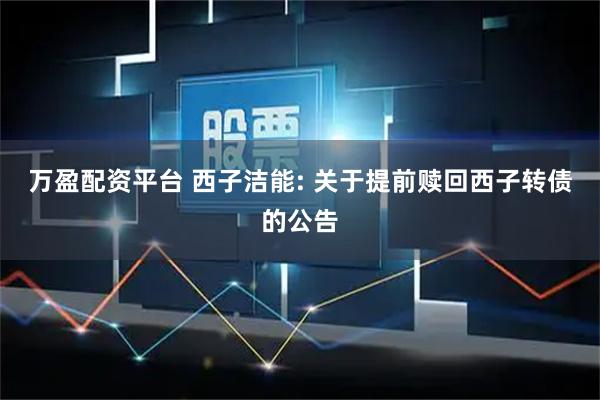 万盈配资平台 西子洁能: 关于提前赎回西子转债的公告