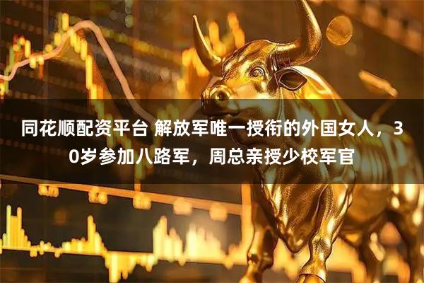 同花顺配资平台 解放军唯一授衔的外国女人，30岁参加八路军，周总亲授少校军官