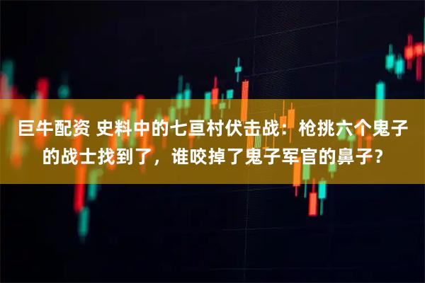 巨牛配资 史料中的七亘村伏击战：枪挑六个鬼子的战士找到了，谁咬掉了鬼子军官的鼻子？