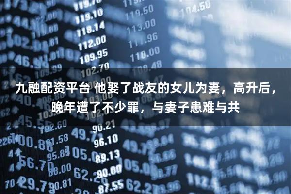 九融配资平台 他娶了战友的女儿为妻，高升后，晚年遭了不少罪，与妻子患难与共