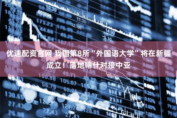 优速配资官网 我国第8所“外国语大学”将在新疆成立！落地喀什对接中亚